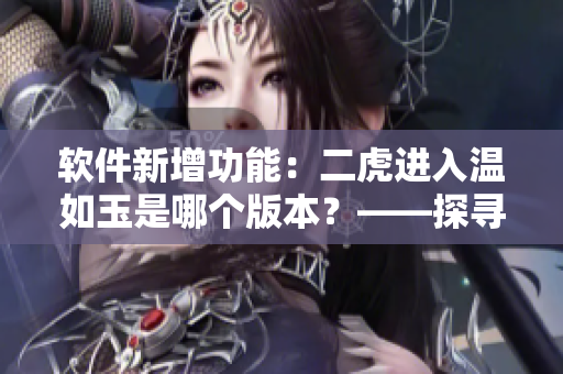 軟件新增功能：二虎進入溫如玉是哪個版本？——探尋軟件更新歷史