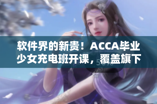 軟件界的新貴！ACCA畢業(yè)少女充電班開課，覆蓋旗下網(wǎng)絡(luò)課程視頻！