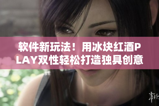 軟件新玩法！用冰塊紅酒PLAY雙性輕松打造獨(dú)具創(chuàng)意的用戶體驗(yàn)