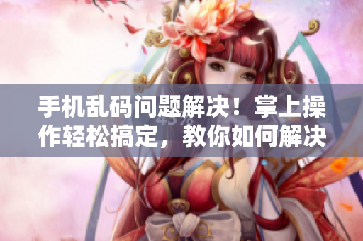 手機(jī)亂碼問題解決！掌上操作輕松搞定，教你如何解決無人區(qū)亂碼問題！