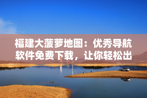 福建大菠蘿地圖：優(yōu)秀導(dǎo)航軟件免費(fèi)下載，讓你輕松出行