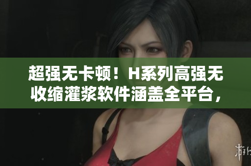 超強(qiáng)無卡頓！H系列高強(qiáng)無收縮灌漿軟件涵蓋全平臺，性價(jià)比超高！