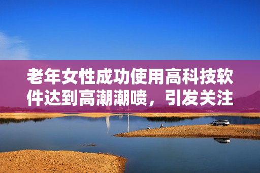 老年女性成功使用高科技軟件達(dá)到高潮潮噴，引發(fā)關(guān)注