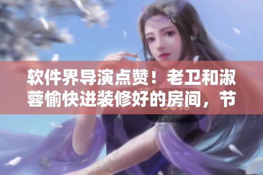 軟件界導(dǎo)演點(diǎn)贊！老衛(wèi)和淑蓉愉快進(jìn)裝修好的房間，節(jié)約時(shí)間投入軟件創(chuàng)作