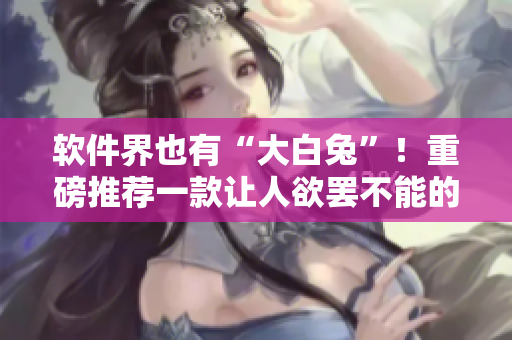 軟件界也有“大白兔”！重磅推薦一款讓人欲罷不能的軟件