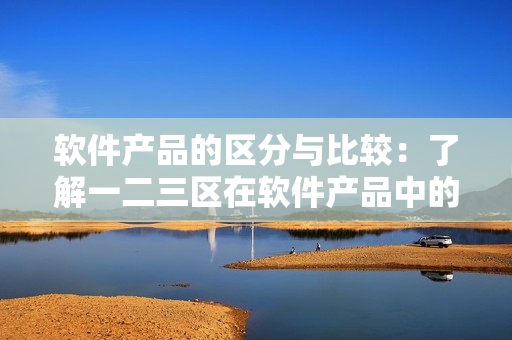 軟件產(chǎn)品的區(qū)分與比較：了解一二三區(qū)在軟件產(chǎn)品中的應(yīng)用與區(qū)別