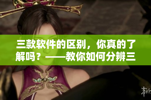 三款軟件的區(qū)別，你真的了解嗎？——教你如何分辨三款常見軟件！