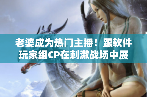 老婆成為熱門主播！跟軟件玩家組CP在刺激戰(zhàn)場中展現(xiàn)絕佳配合！