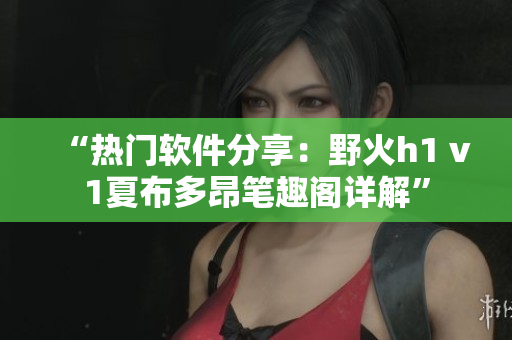 “熱門軟件分享：野火h1 v1夏布多昂筆趣閣詳解”