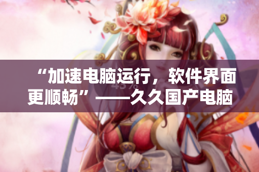 “加速電腦運(yùn)行，軟件界面更順暢”——久久國(guó)產(chǎn)電腦優(yōu)化精華液的神奇功效