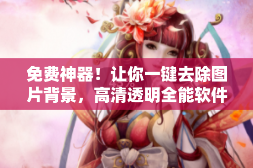 免費(fèi)神器！讓你一鍵去除圖片背景，高清透明全能軟件大揭秘
