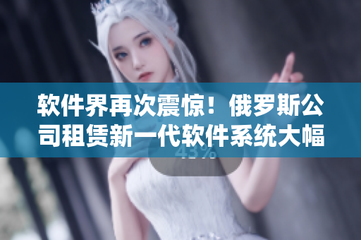 軟件界再次震驚！俄羅斯公司租賃新一代軟件系統(tǒng)大幅提升企業(yè)效率