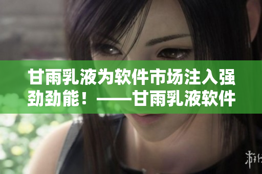 甘雨乳液為軟件市場注入強勁勁能！——甘雨乳液軟件之成功走向