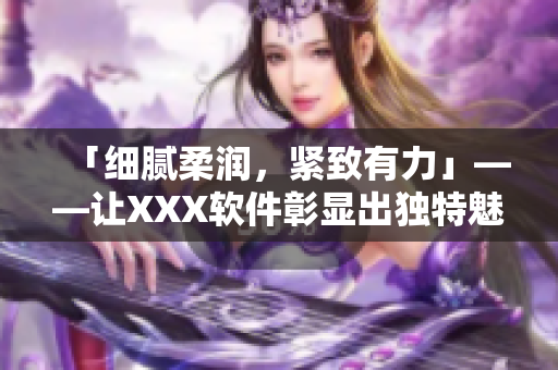 「細(xì)膩柔潤，緊致有力」——讓XXX軟件彰顯出獨特魅力