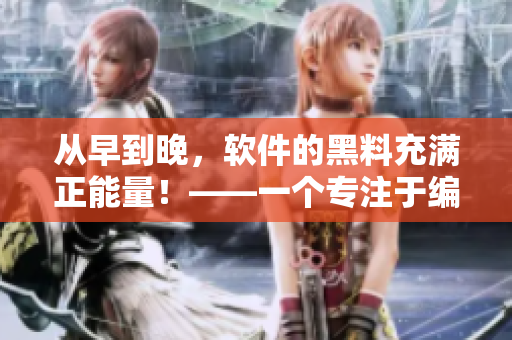 從早到晚，軟件的黑料充滿(mǎn)正能量！——一個(gè)專(zhuān)注于編寫(xiě)相關(guān)文章的編輯視角