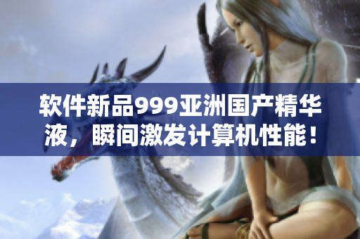 軟件新品999亞洲國產(chǎn)精華液，瞬間激發(fā)計(jì)算機(jī)性能！
