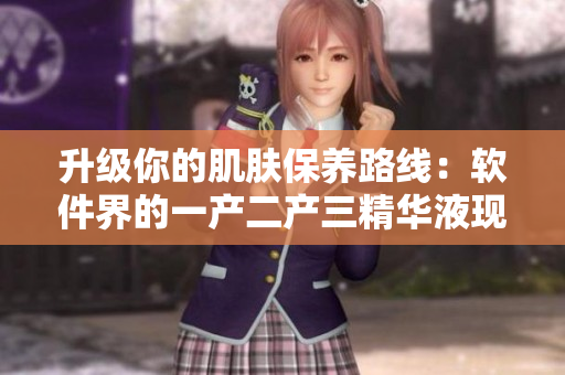 升級你的肌膚保養(yǎng)路線：軟件界的一產(chǎn)二產(chǎn)三精華液現(xiàn)已問世！