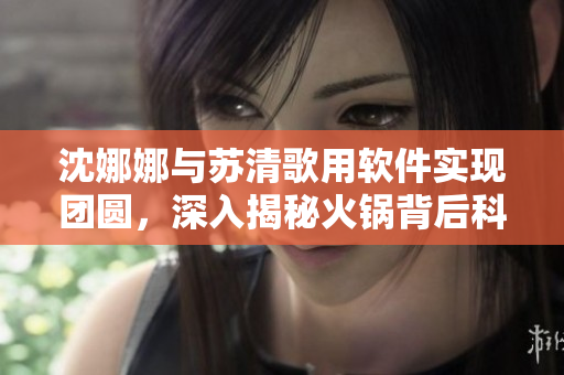 沈娜娜與蘇清歌用軟件實現(xiàn)團圓，深入揭秘火鍋背后科技奧秘