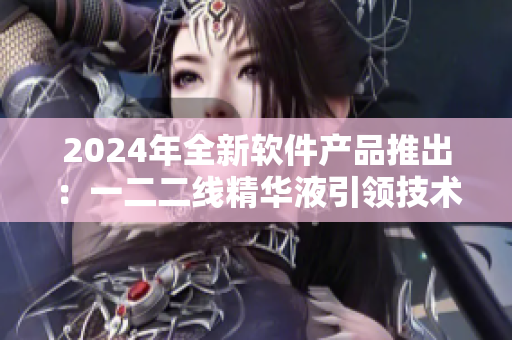 2024年全新軟件產(chǎn)品推出：一二二線精華液引領(lǐng)技術(shù)創(chuàng)新