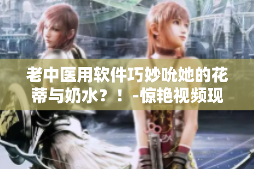 老中醫(yī)用軟件巧妙吮她的花蒂與奶水？！-驚艷視頻現(xiàn)已播放