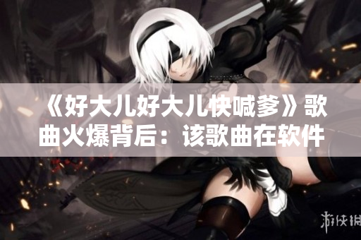 《好大兒好大兒快喊爹》歌曲火爆背后：該歌曲在軟件平臺上的熱度與影響力