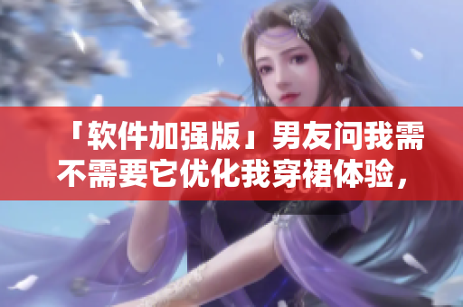 「軟件加強(qiáng)版」男友問我需不需要它優(yōu)化我穿裙體驗，盤點它的優(yōu)點與缺點