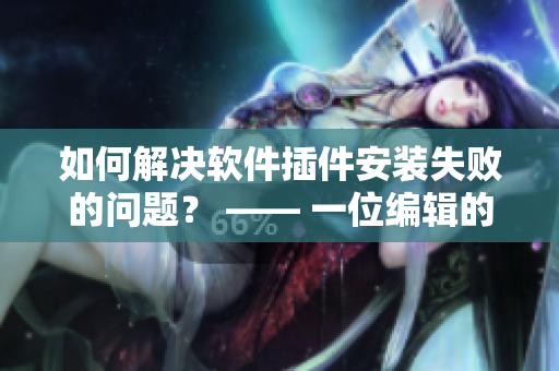 如何解決軟件插件安裝失敗的問題？ —— 一位編輯的經(jīng)驗分享