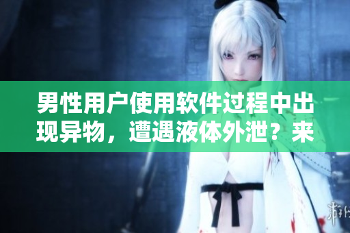 男性用戶使用軟件過程中出現(xiàn)異物，遭遇液體外泄？來了解應(yīng)對方案！