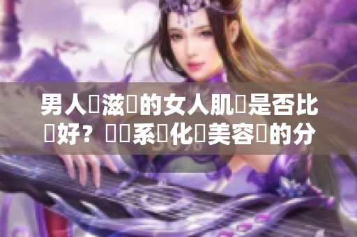 男人愛(ài)滋潤(rùn)的女人肌膚是否比較好？關(guān)聯(lián)系統(tǒng)化與美容學(xué)的分析