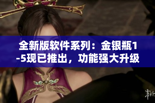 全新版軟件系列：金銀瓶1-5現(xiàn)已推出，功能強(qiáng)大升級(jí)，等待您的體驗(yàn)！