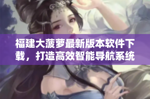 福建大菠蘿最新版本軟件下載，打造高效智能導(dǎo)航系統(tǒng)