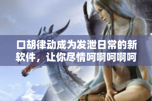 口胡律動成為發(fā)泄日常的新軟件，讓你盡情呵啊呵啊呵啊