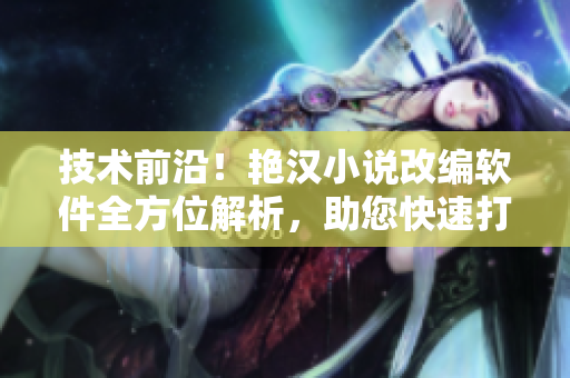 技術(shù)前沿！艷漢小說改編軟件全方位解析，助您快速打造專屬電子書