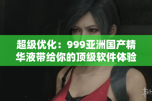 超級優(yōu)化：999亞洲國產(chǎn)精華液帶給你的頂級軟件體驗