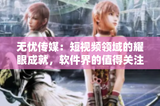 無(wú)憂(yōu)傳媒：短視頻領(lǐng)域的耀眼成就，軟件界的值得關(guān)注之一