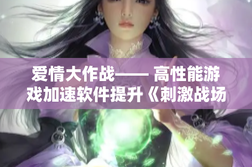 愛情大作戰(zhàn)—— 高性能游戲加速軟件提升《刺激戰(zhàn)場(chǎng)》情侶戰(zhàn)力