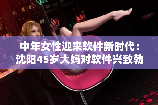 中年女性迎來軟件新時代：沈陽45歲大媽對軟件興致勃勃