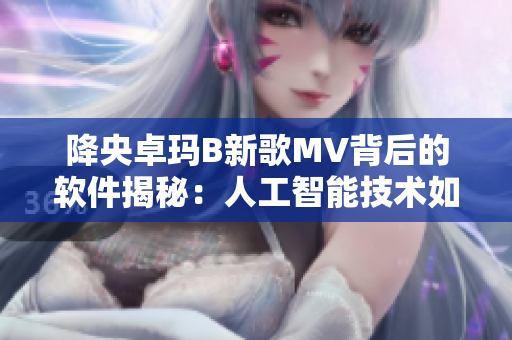 降央卓瑪B新歌MV背后的軟件揭秘：人工智能技術(shù)如何開(kāi)創(chuàng)視覺(jué)盛宴