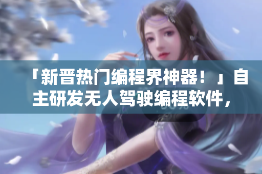「新晉熱門(mén)編程界神器！」自主研發(fā)無(wú)人駕駛編程軟件，助力SUV行業(yè)騰飛。