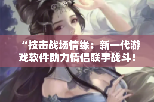 “技擊戰(zhàn)場情緣：新一代游戲軟件助力情侶聯(lián)手戰(zhàn)斗！”