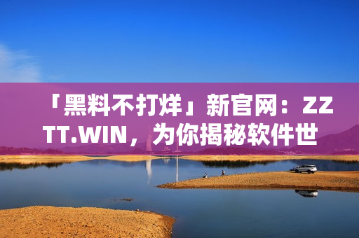 「黑料不打烊」新官網(wǎng)：ZZTT.WIN，為你揭秘軟件世界的秘密！