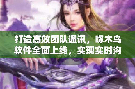 打造高效團(tuán)隊(duì)通訊，啄木鳥軟件全面上線，實(shí)現(xiàn)實(shí)時(shí)溝通和協(xié)作