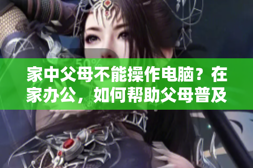 家中父母不能操作電腦？在家辦公，如何幫助父母普及基礎(chǔ)軟件？