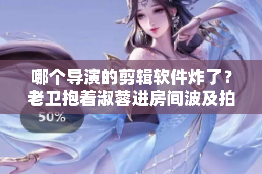 哪個(gè)導(dǎo)演的剪輯軟件炸了？老衛(wèi)抱著淑蓉進(jìn)房間波及拍攝，影片延誤！