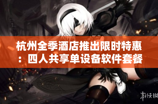 杭州全季酒店推出限時(shí)特惠：四人共享單設(shè)備軟件套餐！