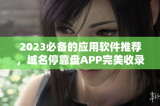 2023必備的應(yīng)用軟件推薦，域名?？勘PAPP完美收錄，現(xiàn)已全面下載！