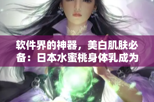 軟件界的神器，美白肌膚必備：日本水蜜桃身體乳成為軟件編輯們的新寵！