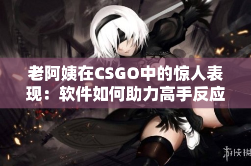老阿姨在CSGO中的驚人表現(xiàn)：軟件如何助力高手反應(yīng)速度提升