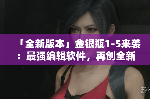 「全新版本」金銀瓶1-5來襲：最強(qiáng)編輯軟件，再創(chuàng)全新寫作風(fēng)格！