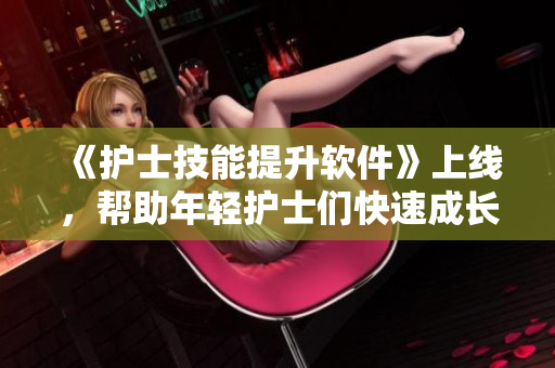 《護(hù)士技能提升軟件》上線，幫助年輕護(hù)士們快速成長(zhǎng)！